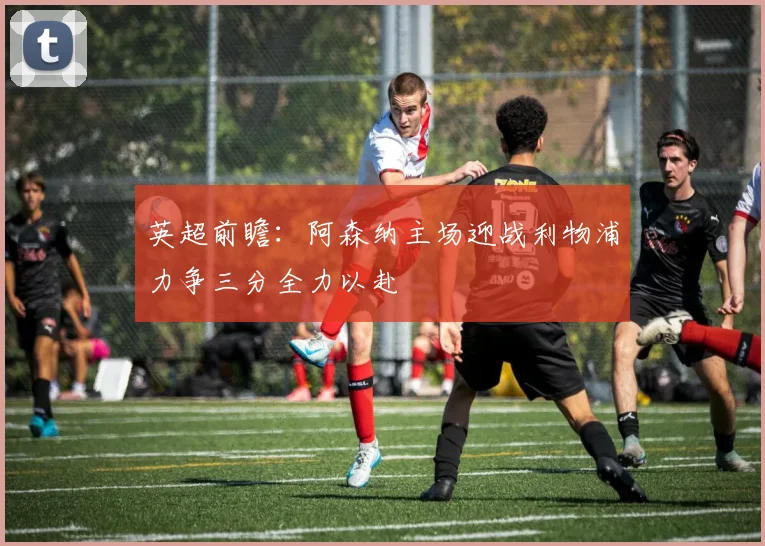 英超前瞻：阿森纳主场迎战利物浦力争三分全力以赴