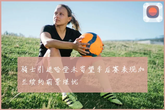 骑士引进哈登未寄望季后赛表现加兰续约前景堪忧