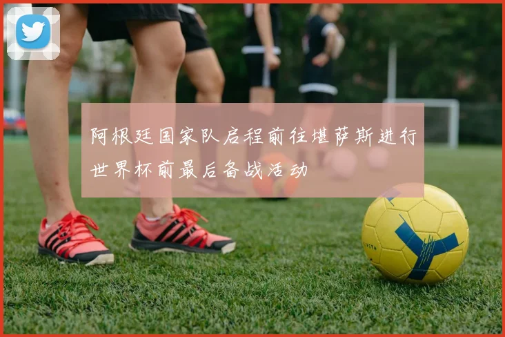 阿根廷国家队启程前往堪萨斯进行世界杯前最后备战活动