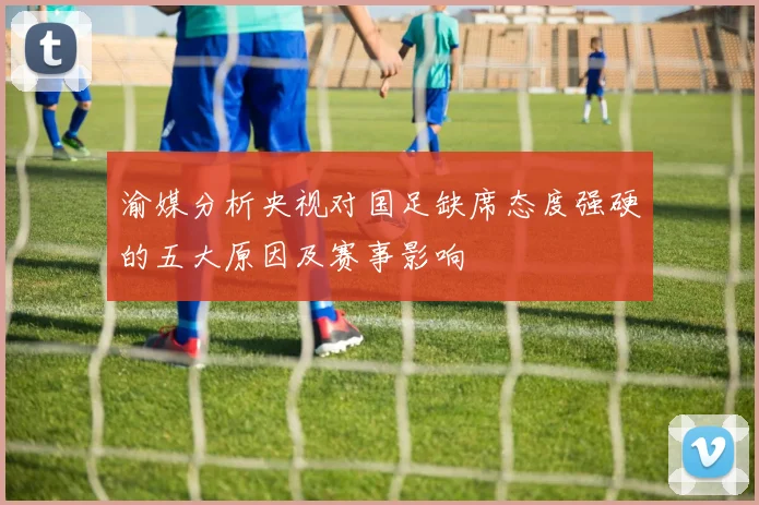 渝媒分析央视对国足缺席态度强硬的五大原因及赛事影响