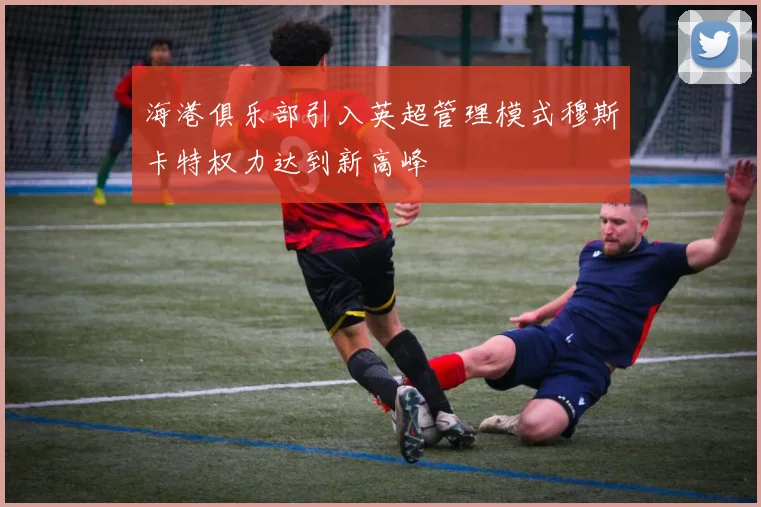 海港俱乐部引入英超管理模式穆斯卡特权力达到新高峰