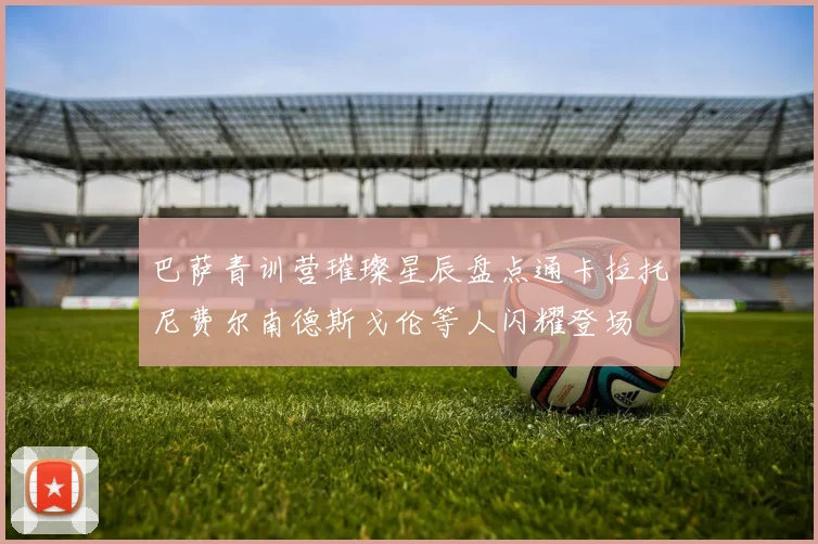 巴萨青训营璀璨星辰盘点通卡拉托尼费尔南德斯戈伦等人闪耀登场