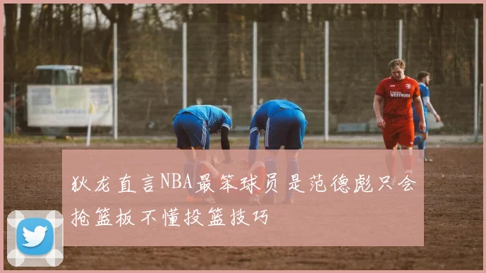 狄龙直言NBA最笨球员是范德彪只会抢篮板不懂投篮技巧