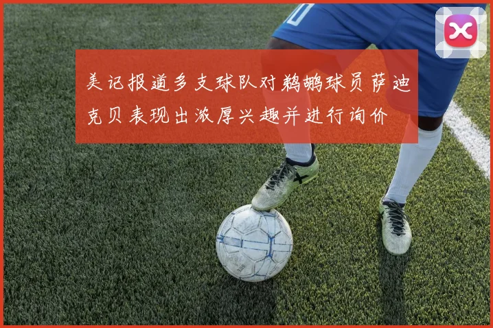美记报道多支球队对鹈鹕球员萨迪克贝表现出浓厚兴趣并进行询价