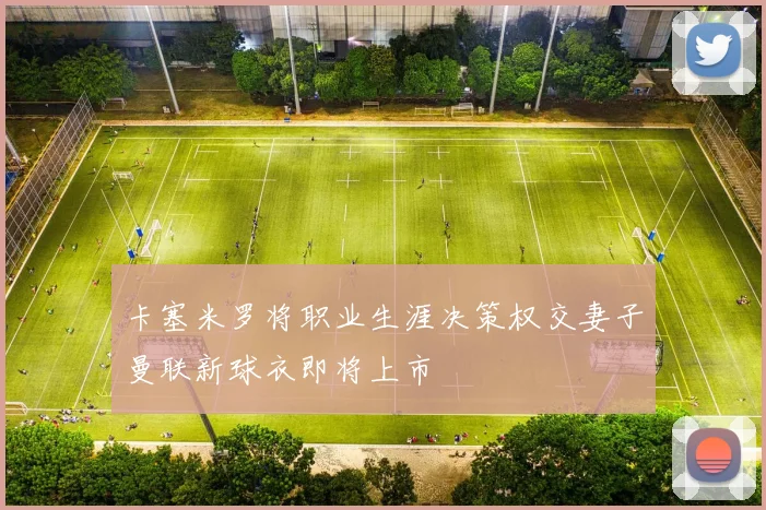 卡塞米罗将职业生涯决策权交妻子曼联新球衣即将上市