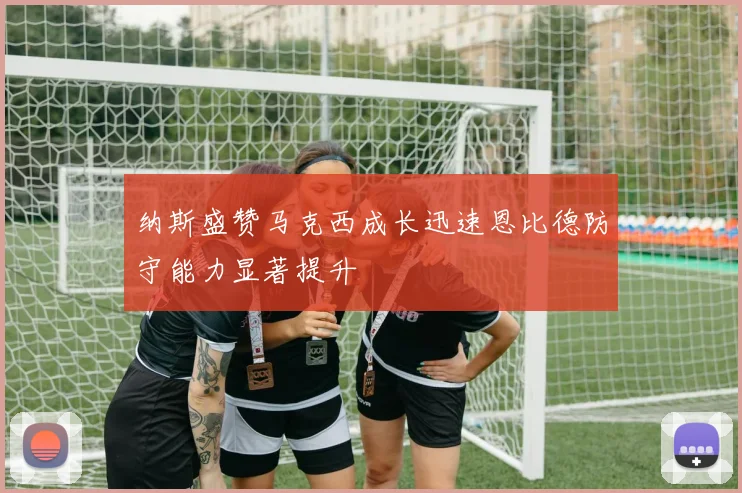 纳斯盛赞马克西成长迅速恩比德防守能力显著提升