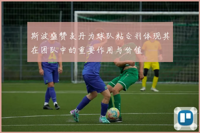斯波盛赞麦丹为球队粘合剂体现其在团队中的重要作用与价值