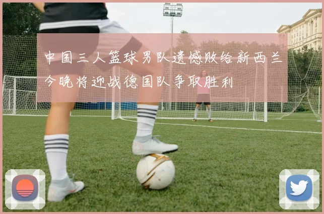 中国三人篮球男队遗憾败给新西兰今晚将迎战德国队争取胜利