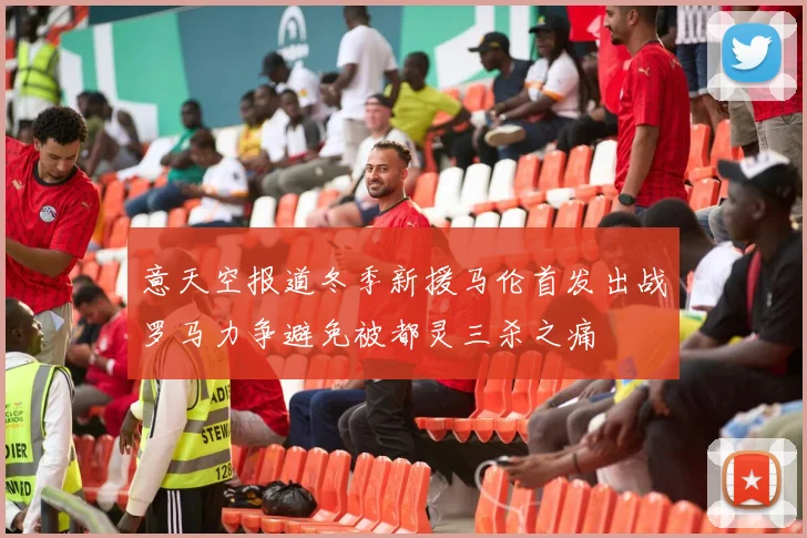 意天空报道冬季新援马伦首发出战罗马力争避免被都灵三杀之痛