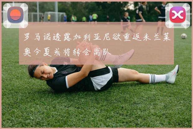 罗马诺透露加利亚尼欲重返米兰莱奥今夏或将转会离队