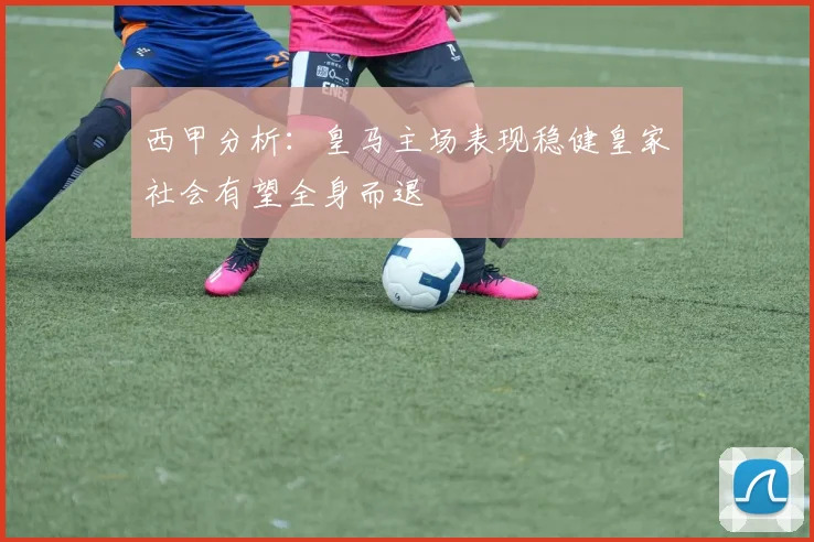 西甲分析：皇马主场表现稳健皇家社会有望全身而退